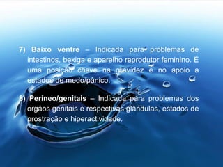 7) Baixo ventre – Indicada para problemas de
intestinos, bexiga e aparelho reprodutor feminino. É
uma posição chave na gravidez e no apoio a
estados de medo/pânico.
8) Períneo/genitais – Indicada para problemas dos
orgãos genitais e respectivas glândulas, estados de
prostração e hiperactividade.
 