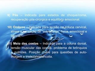 9) Pés – Indicada para estados de choque/coma,
recuperação pós-cirúrgica e equilíbrio emocional.
10) Ombros – Indicada para tensão na coluna cervical,
stress e sensação de “sobrecarga” física, emocional e
laboral.
11) Meio das costas – Indicada para a coluna dorsal,
tensão muscular das costas, problema de brônquios
e pulmões. Posição chave para questões de auto-
imagem e tristeza/melancolia.
 