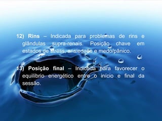 12) Rins – Indicada para problemas de rins e
glândulas supra-renais. Posição chave em
estados de stress, ansiedade e medo/pânico.
13) Posição final – Indicada para favorecer o
equilíbrio energético entre o início e final da
sessão.
 