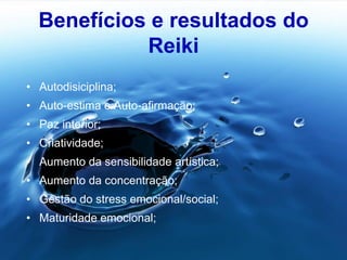 Benefícios e resultados do
Reiki
• Autodisiciplina;
• Auto-estima e Auto-afirmação;
• Paz interior;
• Criatividade;
• Aumento da sensibilidade artística;
• Aumento da concentração;
• Gestão do stress emocional/social;
• Maturidade emocional;
 