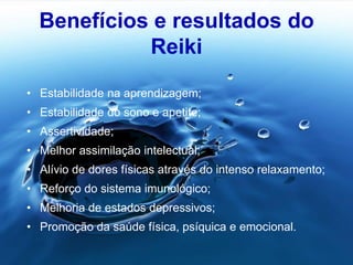 Benefícios e resultados do
Reiki
• Estabilidade na aprendizagem;
• Estabilidade do sono e apetite;
• Assertividade;
• Melhor assimilação intelectual;
• Alívio de dores físicas através do intenso relaxamento;
• Reforço do sistema imunológico;
• Melhoria de estados depressivos;
• Promoção da saúde física, psíquica e emocional.
 