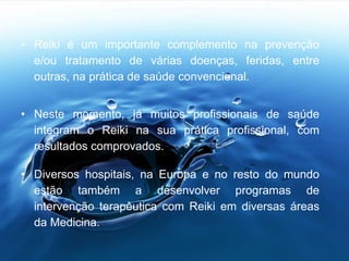 • Reiki é um importante complemento na prevenção
e/ou tratamento de várias doenças, feridas, entre
outras, na prática de saúde convencional.
• Neste momento, já muitos profissionais de saúde
integram o Reiki na sua prática profissional, com
resultados comprovados.
• Diversos hospitais, na Europa e no resto do mundo
estão também a desenvolver programas de
intervenção terapêutica com Reiki em diversas áreas
da Medicina.
 