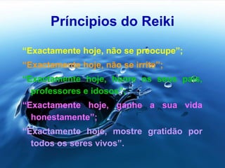 Príncipios do Reiki
“Exactamente hoje, não se preocupe”;
“Exactamente hoje, não se irrite”;
“Exactamente hoje, honre os seus pais,
professores e idosos”;
“Exactamente hoje, ganhe a sua vida
honestamente”;
“Exactamente hoje, mostre gratidão por
todos os seres vivos”.
 