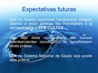 Expectativas futuras
• Que os nossos superiores hierárquicos estejam
abertos a estas práticas tão importantes e já
demonstradas e SEM CUSTOS.
• Que seja dada oportunidade aos nossos
doentes/utentes oncológicos de beneficiarem
desta prática.
• Que no Sistema Nacional de Saúde seja aceite
esta prática.
 