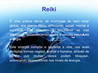 Reiki
É uma prática eficaz de promoção de bem estar
global, nos planos físico, emocional, social, mental e
espiritual, cujo objectivo é desobstruir as vias
afectadas, restabelecendo assim o circuito natural da
energia.
Esta energia compõe e sustenta a vida, nas suas
múltiplas formas vegetal, animal e humana, através de
canais que muitas vezes podem bloquear,
provocando desequilíbrios nos níveis de energia.
 