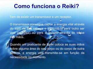 Como funciona o Reiki?
Tem de existir um transmissor e um receptor.
O transmissor consegue captar a energia vital através
do topo da sua cabeça e transmiti-la para outro ser
vivo (receptor) ou para si próprio através do toque
das mãos.
Quando um praticante de Reiki coloca as suas mãos
sobre alguma área do seu corpo ou do corpo de outra
pessoa, a energia vital transmite-se em função da
necessidade no momento.
 
