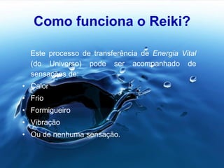 Como funciona o Reiki?
Este processo de transferência de Energia Vital
(do Universo) pode ser acompanhado de
sensações de:
• Calor
• Frio
• Formigueiro
• Vibração
• Ou de nenhuma sensação.
 