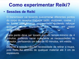 Como experimentar Reiki?
• Sessões de Reiki
O transmissor vai tocando suavemente diferentes pontos
do corpo do receptor (cabeça, peito, abdómen, costas…)
de forma relativamente sequenciada, podendo reforçar
qualquer ponto específico que esteja em maior
desconforto.
Cada ponto deve ser tocado por um tempo mínimo de 4
minutos, podendo variar consoante as necessidades do
receptor, perfazendo um total de 60 minutos, em média.
Durante a sessão não há necessidade de retirar a roupa,
pois Reiki flúi através de qualquer material até 3 cm de
espessura.
 