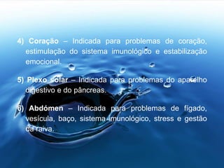 4) Coração – Indicada para problemas de coração,
estimulação do sistema imunológico e estabilização
emocional.
5) Plexo solar – Indicada para problemas do aparelho
digestivo e do pâncreas.
6) Abdómen – Indicada para problemas de fígado,
vesícula, baço, sistema imunológico, stress e gestão
da raiva.
 