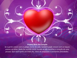 Projeto Bom Dia Coração Se a gente cresce com os golpes duros da vida, também pode crescer com os toques suaves na alma. Nada faz sentido neste mundo se não tocamos o coração de uma pessoa. Que você tenha um lindo dia, cheio de pequenas e constantes felicidades.   