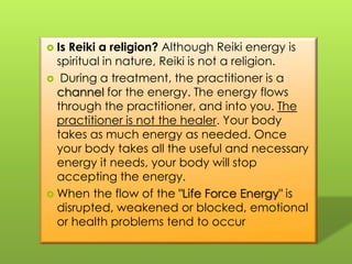 IsReiki a religion? Although Reiki energy is spiritual in nature, Reiki is not a religion.  During a treatment, the practitioner is a channel for the energy. The energy flows through the practitioner, and into you. Thepractitioner is not the healer. Your body takes as much energy as needed. Once your body takes all the useful and necessary energy it needs, your body will stop accepting the energy. When the flow of the "Life Force Energy" is disrupted, weakened or blocked, emotional or health problems tend to occur