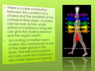 There is a clear connection between the condition of a chakra and the condition of the corresponding organ. A chakra can be over active, under active or in balance. Using reiki can give the chakras balance and the organs health.