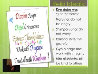 Reiki Ideals:Kyo dake wa: “just for today”Ikaru na: do not be angryShimpai suna: do not worryKansha shite: be gratefulGyo o hage me: work with integrityHito ni shisetsu ni: be kind to others