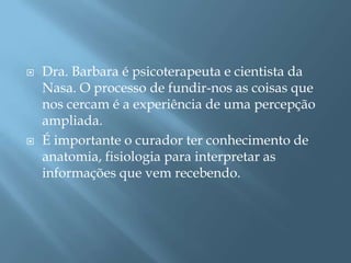    Dra. Barbara é psicoterapeuta e cientista da
    Nasa. O processo de fundir-nos as coisas que
    nos cercam é a experiência de uma percepção
    ampliada.
   É importante o curador ter conhecimento de
    anatomia, fisiologia para interpretar as
    informações que vem recebendo.
 