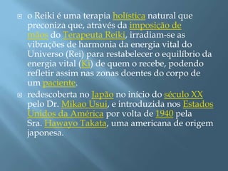    o Reiki é uma terapia holística natural que
    preconiza que, através da imposição de
    mãos do Terapeuta Reiki, irradiam-se as
    vibrações de harmonia da energia vital do
    Universo (Rei) para restabelecer o equilíbrio da
    energia vital (Ki) de quem o recebe, podendo
    refletir assim nas zonas doentes do corpo de
    um paciente.
   redescoberta no Japão no início do século XX
    pelo Dr. Mikao Usui, e introduzida nos Estados
    Unidos da América por volta de 1940 pela
    Sra. Hawayo Takata, uma americana de origem
    japonesa.
 