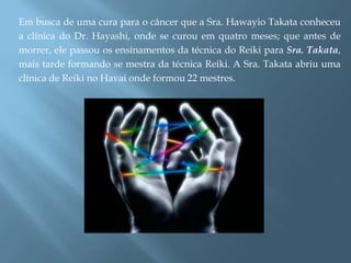 Em busca de uma cura para o câncer que a Sra. Hawayio Takata conheceu
a clínica do Dr. Hayashi, onde se curou em quatro meses; que antes de
morrer, ele passou os ensinamentos da técnica do Reiki para Sra. Takata,
mais tarde formando se mestra da técnica Reiki. A Sra. Takata abriu uma
clínica de Reiki no Havai onde formou 22 mestres.
 