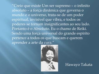 “Creio que existe Um ser supremo – o infinito
absoluto – a força dinâmica que governa o
mundo e o universo, trata-se de um poder
espiritual, invisível que vibra, e todos os
poderes se tornam insignificantes ao seu lado.
Portanto é o Absoluto. Eu o chamo de Reiki.
Sendo uma força universal do grande espírito
pertence a todos os que buscam e querem
aprender a arte da cura.”




                               Hawayo Takata
 