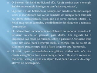    O Sistema de Reiki tradicional (Dr. Usui) ensina que a energia
    Reiki é uma energia inteligente, que "sabe o que fazer",
   Segundo a visão holística, as doenças são criadas antes nos corpos
    sutis: se manifestam nas várias camadas de energia para terminar
    na última manifestação, física, que é o corpo humano (denso). O
    Reiki atua nessas camadas, possibilitando desbloqueios e remoção
    de miasmas.
   O tratamento é tradicionalmente efetuado ao impor-se as mãos. O
    Reikiano solicita ao paciente para deitar. Em seguida há a
    imposição das mãos do reikiano sobre o paciente. O reikiano atua
    como um canal para a energia Reiki, a energia flui da palma de
    suas mãos para o corpo sutil e físico de quem esta „recebendo.
   O reiki repara necessidades energéticas: desbloqueia nós dos
    canais energéticos, traz mais energia onde o fluxo era menor ou
    redistribui energia presa em algum local para o restante do corpo
    através do desbloqueio.
 