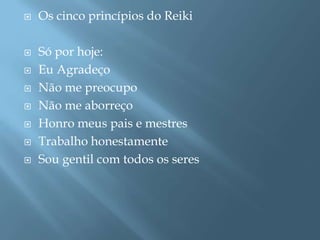    Os cinco princípios do Reiki

   Só por hoje:
   Eu Agradeço
   Não me preocupo
   Não me aborreço
   Honro meus pais e mestres
   Trabalho honestamente
   Sou gentil com todos os seres
 