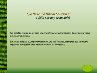 Ser amable es una de las más importantes cosas que podemos hacer para ayudar
a mejorar el mundo.
Un rostro amable y feliz va irradiando Luz por la calle, mientras que un rostro
enfadado e irascible, crea mal ambiente a su alrededor.
Kyo Dake Wá Hito ni Shisetsu ni
( Sólo por hoy se amable)
 