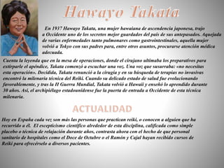 Hoy en España cada vez son más las personas que practican reiki, o conocen a alguien que ha
recurrido a él. El escepticismo científico alrededor de esta disciplina, calificada como simple
placebo o técnica de relajación durante años, contrasta ahora con el hecho de que personal
sanitario de hospitales como el Doce de Octubre o el Ramón y Cajal hayan recibido cursos de
Reiki para ofrecérselo a diversos pacientes.
En 1937 Hawayo Takata, una mujer hawaiana de ascendencia japonesa, trajo
a Occidente uno de los secretos mejor guardados del país de sus antepasados. Aquejada
de varias enfermedades tanto pulmonares como gastrointestinales, aquella mujer
volvió a Tokyo con sus padres para, entre otros asuntos, procurarse atención médica
adecuada.
Cuenta la leyenda que en la mesa de operaciones, donde el cirujano ultimaba los preparativos para
extirparle el apéndice, Takata comenzó a escuchar una voz. Una voz que susurraba: «no necesitas
esta operación». Decidida, Takata renunció a la cirugía y en su búsqueda de terapias no invasivas
encontró la milenaria técnica del Reiki. Cuando su delicado estado de salud fue evolucionando
favorablemente, y tras la II Guerra Mundial, Takata volvió a Hawaii y enseñó lo aprendido durante
30 años. Así, el archipiélago estadounidense fue la puerta de entrada a Occidente de esta técnica
milenaria.
 