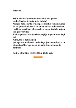 naravno.
Zelim znati svoju boju aure,a onaj test je mos
mislit.Gledala tri sata u zid i nista!
Ali sam zato otkrila svoje sposobnosti s viskom!Samo
da mi jos netko kaze,zasto mi on onako ludo okrice u
ruci,i sto znaci kad ide u smjeru sata,a kad obrnuto,a
kad pravocrtno?
Kad se postavi pitanje visku,koji je odgovor da,a koji
ne?
Ajmo,zna li netko?:):):)
(op.a.prava pridrzana osobe koja je ovo napisala,a to
nisam ja,of kors,pa da se ne naljuti,mene samo to
zanima)
Post je objavljen 18.01.2006. u 21:13 sati.
 