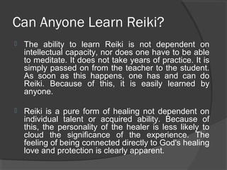 Can Anyone Learn Reiki?
 The ability to learn Reiki is not dependent on
intellectual capacity, nor does one have to be able
to meditate. It does not take years of practice. It is
simply passed on from the teacher to the student.
As soon as this happens, one has and can do
Reiki. Because of this, it is easily learned by
anyone.
 Reiki is a pure form of healing not dependent on
individual talent or acquired ability. Because of
this, the personality of the healer is less likely to
cloud the significance of the experience. The
feeling of being connected directly to God's healing
love and protection is clearly apparent.
 