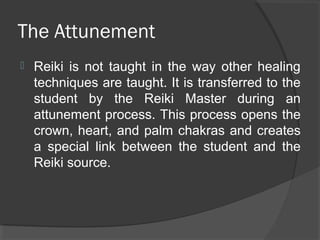 The Attunement
 Reiki is not taught in the way other healing
techniques are taught. It is transferred to the
student by the Reiki Master during an
attunement process. This process opens the
crown, heart, and palm chakras and creates
a special link between the student and the
Reiki source.
 