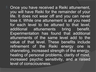 Once you have received a Reiki attunement,
you will have Reiki for the remainder of your
life. It does not wear off and you can never
lose it. While one attunement is all you need
for each level to be attuned to that level,
additional attunements bring benefit.
Experimentation has found that additional
attunements of the same level add to the
value of that level. These benefits include
refinement of the Reiki energy one is
channeling, increased strength of the energy,
healing of personal problems, clarity of mind,
increased psychic sensitivity, and a raised
level of consciousness.
 