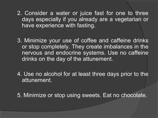 2. Consider a water or juice fast for one to three
days especially if you already are a vegetarian or
have experience with fasting.
3. Minimize your use of coffee and caffeine drinks
or stop completely. They create imbalances in the
nervous and endocrine systems. Use no caffeine
drinks on the day of the attunement.
4. Use no alcohol for at least three days prior to the
attunement.
5. Minimize or stop using sweets. Eat no chocolate.
 