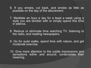 6. If you smoke, cut back, and smoke as little as
possible on the day of the attunement.
7. Meditate an hour a day for a least a week using a
style you are familiar with or simply spend this time
in silence.
8. Reduce or eliminate time watching TV, listening to
the radio, and reading newspapers.
9. Go for quiet walks, spend time with nature, and get
moderate exercise.
10. Give more attention to the subtle impressions and
sensations within and around; contemplate their
meaning.
 