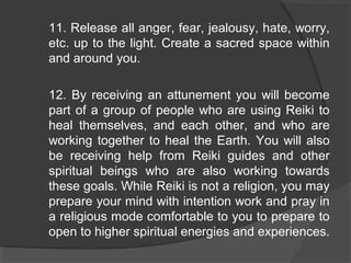 11. Release all anger, fear, jealousy, hate, worry,
etc. up to the light. Create a sacred space within
and around you.
12. By receiving an attunement you will become
part of a group of people who are using Reiki to
heal themselves, and each other, and who are
working together to heal the Earth. You will also
be receiving help from Reiki guides and other
spiritual beings who are also working towards
these goals. While Reiki is not a religion, you may
prepare your mind with intention work and pray in
a religious mode comfortable to you to prepare to
open to higher spiritual energies and experiences.
 