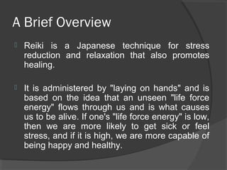 A Brief Overview
 Reiki is a Japanese technique for stress
reduction and relaxation that also promotes
healing.
 It is administered by "laying on hands" and is
based on the idea that an unseen "life force
energy" flows through us and is what causes
us to be alive. If one's "life force energy" is low,
then we are more likely to get sick or feel
stress, and if it is high, we are more capable of
being happy and healthy.
 