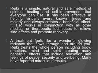  Reiki is a simple, natural and safe method of
spiritual healing and self-improvement that
everyone can use. It has been effective in
helping virtually every known illness and
malady and always creates a beneficial effect.
It also works in conjunction with all other
medical or therapeutic techniques to relieve
side effects and promote recovery.
 A treatment feels like a wonderful glowing
radiance that flows through and around you.
Reiki treats the whole person including body,
emotions, mind and spirit creating many
beneficial effects that include relaxation and
feelings of peace, security and wellbeing. Many
have reported miraculous results.
 