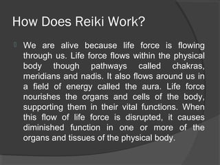 How Does Reiki Work?
 We are alive because life force is flowing
through us. Life force flows within the physical
body though pathways called chakras,
meridians and nadis. It also flows around us in
a field of energy called the aura. Life force
nourishes the organs and cells of the body,
supporting them in their vital functions. When
this flow of life force is disrupted, it causes
diminished function in one or more of the
organs and tissues of the physical body.
 
