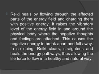  Reiki heals by flowing through the affected
parts of the energy field and charging them
with positive energy. It raises the vibratory
level of the energy field in and around the
physical body where the negative thoughts
and feelings are attached. This causes the
negative energy to break apart and fall away.
In so doing, Reiki clears, straightens and
heals the energy pathways, thus allowing the
life force to flow in a healthy and natural way.
 