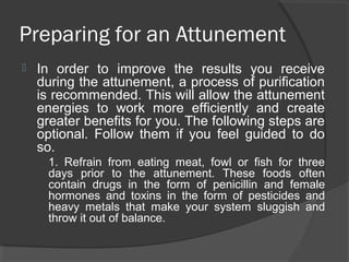 Preparing for an Attunement
 In order to improve the results you receive
during the attunement, a process of purification
is recommended. This will allow the attunement
energies to work more efficiently and create
greater benefits for you. The following steps are
optional. Follow them if you feel guided to do
so.
1. Refrain from eating meat, fowl or fish for three
days prior to the attunement. These foods often
contain drugs in the form of penicillin and female
hormones and toxins in the form of pesticides and
heavy metals that make your system sluggish and
throw it out of balance.
 