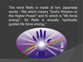  The word Reiki is made of two Japanese
words - Rei which means "God's Wisdom or
the Higher Power" and Ki which is "life force
energy". So Reiki is actually "spiritually
guided life force energy.“
 