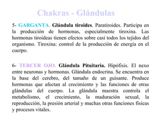 Chakras - Glándulas
5- GARGANTA. Glándula tiroides. Paratiroides. Participa en
la producción de hormonas, especialmente tiroxina. Las
hormonas tiroideas tienen efectos sobre casi todos los tejidos del
organismo. Tiroxina: control de la producción de energía en el
cuerpo.
6- TERCER OJO. Glándula Pituitaria. Hipófisis. El nexo
entre neuronas y hormonas. Glándula endocrina. Se encuentra en
la base del cerebro, del tamaño de un guisante. Produce
hormonas que afectan al crecimiento y las funciones de otras
glándulas del cuerpo. La glándula maestra controla el
metabolismo, el crecimiento, la maduración sexual, la
reproducción, la presión arterial y muchas otras funciones físicas
y procesos vitales.
 
