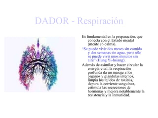 DADOR - Respiración
Es fundamental en la preparación, que
conecta con el Estado mental
(mente en calma).
“Se puede vivir dos meses sin comida
y dos semanas sin agua, pero sólo
se puede vivir unos minutos sin
aire” (Hung Yi-hsiang).
Además de asimilar y hacer circular la
energía vital, la respiración
profunda da un masaje a los
órganos y glándulas internos,
limpia los tejidos de toxinas,
depura la corriente sanguínea,
estimula las secreciones de
hormonas y mejora notablemente la
resistencia y la inmunidad.
 
