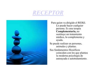 RECEPTOR
Para quien va dirigido el REIKI.
Lo puede hacer cualquier
persona. Es una terapia
Complementaria, no
sustituye un tratamiento
médico, lo complementa y
ayuda.
Se puede realizar en personas,
animales y plantas.
Sus fundamentos filosóficos
coinciden con los que plantea
la moderna psicología de
autoayuda o autotratamiento.
 