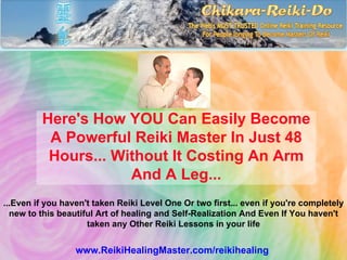 Here's How YOU Can Easily Become
          A Powerful Reiki Master In Just 48
          Hours... Without It Costing An Arm
                     And A Leg...
...Even if you haven't taken Reiki Level One Or two first... even if you're completely
  new to this beautiful Art of healing and Self-Realization And Even If You haven't
                     taken any Other Reiki Lessons in your life


                  www.ReikiHealingMaster.com/reikihealing
 