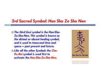 3rd Sacred Symbol: Hon Sha Ze Sho Nen
 The third Usui symbol is the Hon-Sha-
Ze-Sho-Nen. This symbol is known as
the distant or absent healing symbol,
the distant or absent healing symbol,
and is used to transcend time and
space – past present and future.
 Like all the other Symbols the Cho-
Ku-Rei symbol is used first to
activate the Hon-Sha-Ze-Sho-Nen.
 