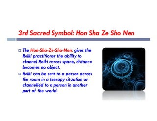 3rd Sacred Symbol: Hon Sha Ze Sho Nen
 The Hon-Sha-Ze-Sho-Nen. gives the
Reiki practitioner the ability to
channel Reiki across space, distance
channel Reiki across space, distance
becomes no object.
 Reiki can be sent to a person across
the room in a therapy situation or
channelled to a person in another
part of the world.
 