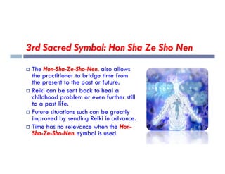 3rd Sacred Symbol: Hon Sha Ze Sho Nen
 The Hon-Sha-Ze-Sho-Nen. also allows
the practitioner to bridge time from
the present to the past or future.
Reiki can be sent back to heal a
 Reiki can be sent back to heal a
childhood problem or even further still
to a past life.
 Future situations such can be greatly
improved by sending Reiki in advance.
 Time has no relevance when the Hon-
Sha-Ze-Sho-Nen. symbol is used.
 