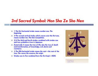 3rd Sacred Symbol: Hon Sha Ze Sho Nen
 1 The first horizontal stroke means number one. The
beginning.
 2 The second vertical stroke which crosses over the first one,
means number ten. The End. Completion.
means number ten. The End. Completion.
 3/4 The third and fourth strokes combined with strokes one
and two symbolise a tree in Japanese.
 Esoterically it means the tree of life; also the tree of death
and transformation, of knowledge, evil, desire and
resistance.
 5 The fifth horizontal stroke means the root – the root of the
tree. The cause; the essence, the origin.
 Strokes one to five combined form the first kanji – HON.
 