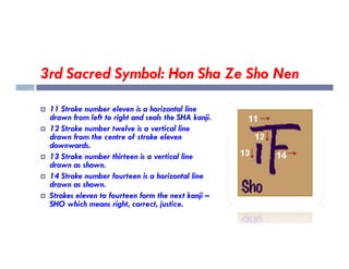 3rd Sacred Symbol: Hon Sha Ze Sho Nen
 11 Stroke number eleven is a horizontal line
drawn from left to right and seals the SHA kanji.
 12 Stroke number twelve is a vertical line
drawn from the centre of stroke eleven
drawn from the centre of stroke eleven
downwards.
 13 Stroke number thirteen is a vertical line
drawn as shown.
 14 Stroke number fourteen is a horizontal line
drawn as shown.
 Strokes eleven to fourteen form the next kanji –
SHO which means right, correct, justice.
 