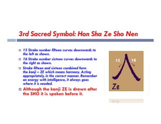 3rd Sacred Symbol: Hon Sha Ze Sho Nen
 15 Stroke number fifteen curves downwards to
the left as shown.
 16 Stroke number sixteen curves downwards to
the right as shown.
the right as shown.
 Stroke fifteen and sixteen combined form
the kanji – ZE which means harmony. Acting
appropriately, in the correct manner. Remember
an energy with intelligence, it always goes
where it is needed.
 Although the kanji ZE is drawn after
the SHO it is spoken before it.
 