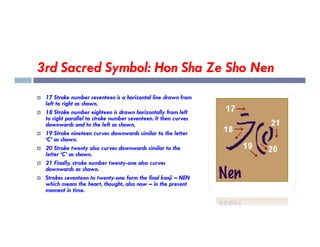 3rd Sacred Symbol: Hon Sha Ze Sho Nen
 17 Stroke number seventeen is a horizontal line drawn from
left to right as shown.
 18 Stroke number eighteen is drawn horizontally from left
to right parallel to stroke number seventeen. It then curves
downwards and to the left as shown.
downwards and to the left as shown.
 19 Stroke nineteen curves downwards similar to the letter
‘C’ as shown.
 20 Stroke twenty also curves downwards similar to the
letter ‘C’ as shown.
 21 Finally, stroke number twenty-one also curves
downwards as shown.
 Strokes seventeen to twenty-one form the final kanji – NEN
which means the heart, thought, also now – in the present
moment in time.
 