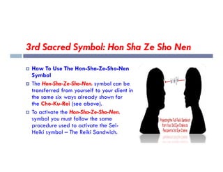 3rd Sacred Symbol: Hon Sha Ze Sho Nen
 How To Use The Hon-Sha-Ze-Sho-Nen
Symbol
 The Hon-Sha-Ze-Sho-Nen. symbol can be
 The Hon-Sha-Ze-Sho-Nen. symbol can be
transferred from yourself to your client in
the same six ways already shown for
the Cho-Ku-Rei (see above).
 To activate the Hon-Sha-Ze-Sho-Nen.
symbol you must follow the same
procedure used to activate the Sei-
Heiki symbol – The Reiki Sandwich.
 